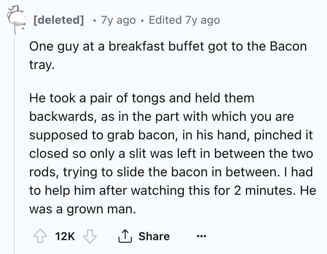[deleted] 7y ago Edited 7y ago One guy at a breakfast buffet got to the Bacon tray. Не took a pair of tongs and held them backwards, as in the part with which you are supposed to grab bacon, in his hand, pinched it closed so only a slit was left in between the two rods, trying to slide the bacon in between. I had to help him after watching this for 2 minutes. Не was a grown man. 12K Share ... 