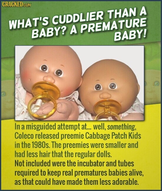 CRACKED COM WHAT'S CUDDLIER THAN A BABY? A PREMATURE BABY! In a misguided attempt at... well, something, Coleco released preemie Cabbage Patch Kids in the 1980s. The preemies were smaller and had less hair that the regular dolls. Not included were the incubator and tubes required to keep real prematures babies alive, as that could have made them less adorable.