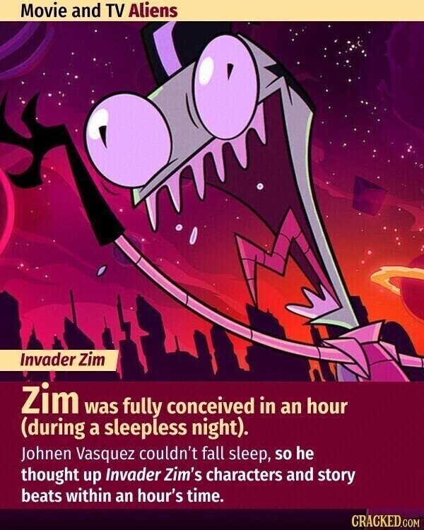 Movie and TV Aliens Invader Zim Zim was fully conceived in an hour (during a sleepless night). Johnen Vasquez couldn't fall sleep, so he thought up Invader Zim's characters and story beats within an hour's time. CRACKED.COM