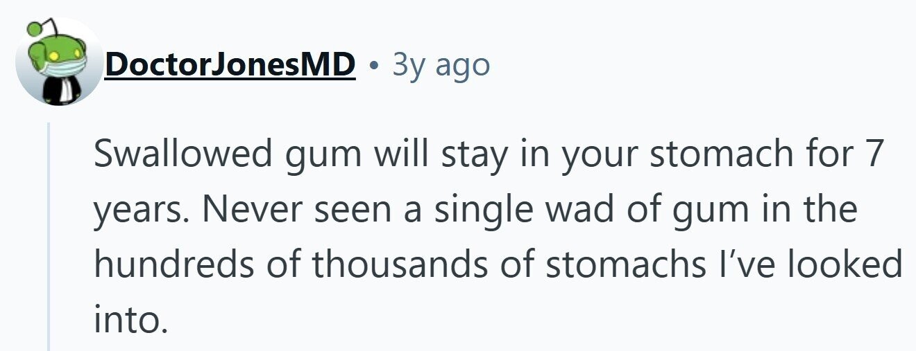 DoctorJonesMD 3y ago Swallowed gum will stay in your stomach for 7 years. Never seen a single wad of gum in the hundreds of thousands of stomachs I've looked into.