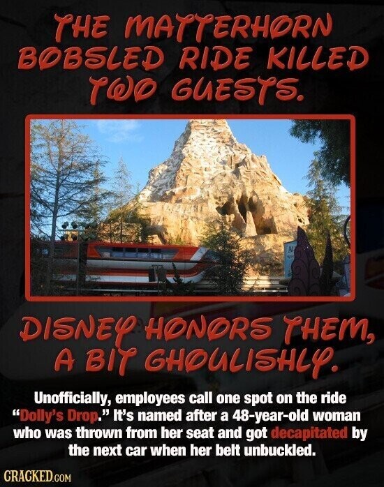 THE MATTERHORN BOBSLED RIDE KILLED TWO GUESTS. AH DISNEY HONORS THEM, A BIT GHOULISHLY. Unofficially, employees call one spot on the ride Dolly's Drop. It's named after a 48-year-old woman who was thrown from her seat and got decapitated by the next car when her belt unbuckled. CRACKED.COM
