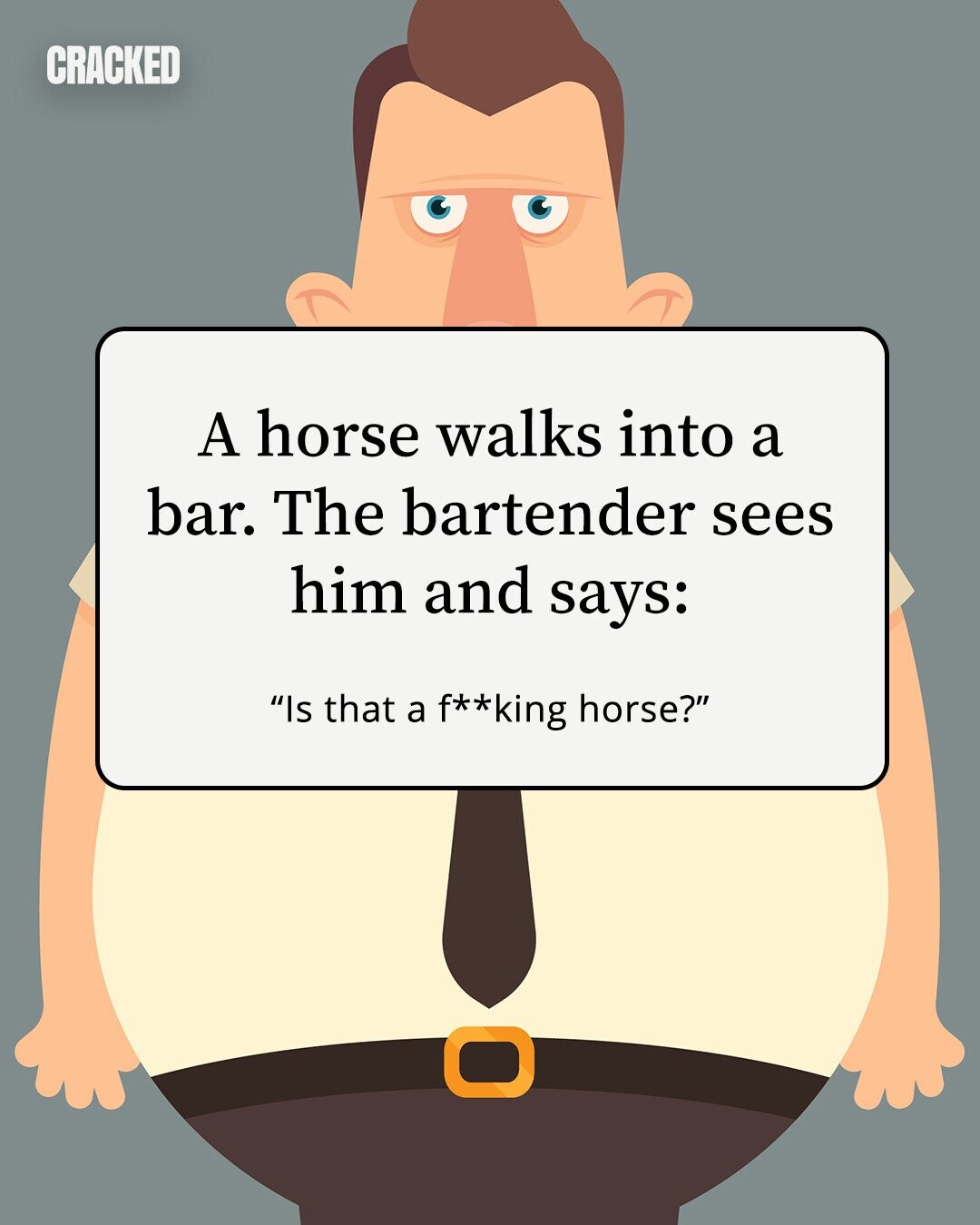 CRACKED A horse walks into a bar. The bartender sees him and says: Is that a f**king horse? 