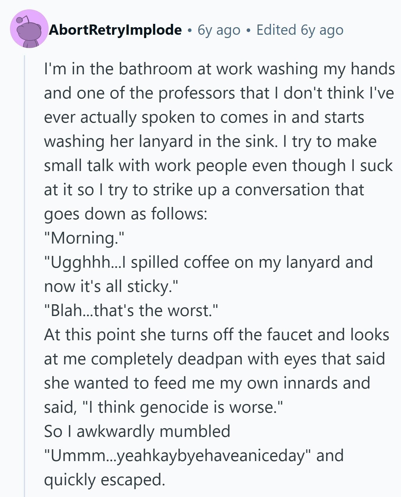 AbortRetrylmplode 6y ago Edited 6y ago I'm in the bathroom at work washing my hands and one of the professors that I don't think I've ever actually spoken to comes in and starts washing her lanyard in the sink. I try to make small talk with work people even though I suck at it so I try to strike up a conversation that goes down as follows: Morning. Ugghhh...I spilled coffee on my lanyard and now it's all sticky. Blah...that's the worst. At this point she turns off the faucet and looks at me completely deadpan with eyes that said