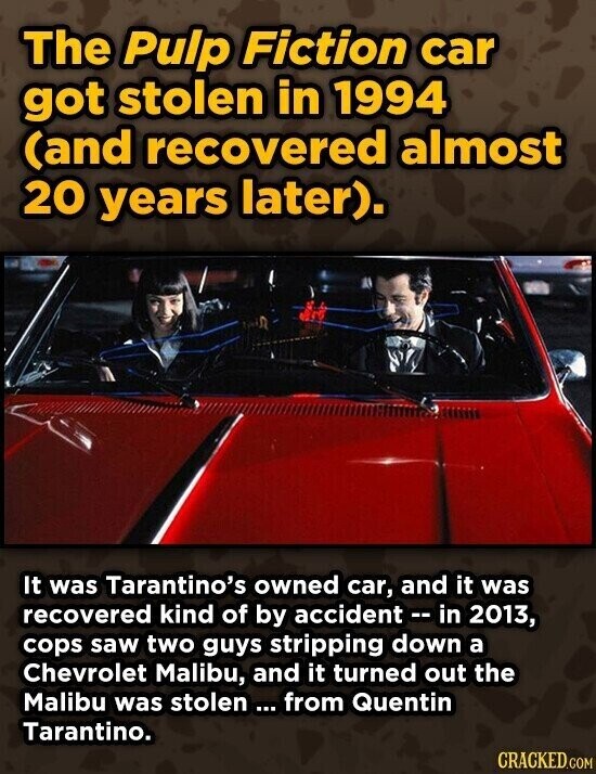 The Pulp Fiction car got stolen in 1994 (and recovered almost 20 years later). It was Tarantino's owned car, and it was recovered kind of by accident -- in 2013, cops saw two guys stripping down a Chevrolet Malibu, and it turned out the Malibu was stolen ... from Quentin Tarantino. CRACKED.COM