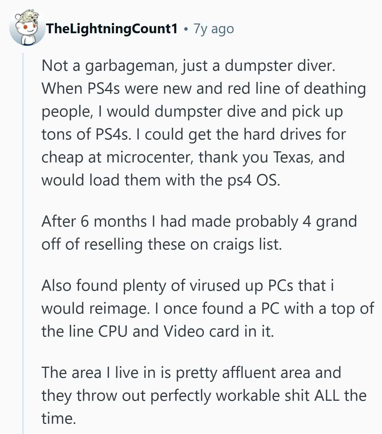 TheLightningCount1 7y ago Not a garbageman, just a dumpster diver. When PS4s were new and red line of deathing people, I would dumpster dive and pick up tons of PS4s. I could get the hard drives for cheap at microcenter, thank you Texas, and would load them with the ps4 OS. After 6 months I had made probably 4 grand off of reselling these on craigs list. Also found plenty of virused up PCs that would reimage. I once found a PC with a top of the line CPU and Video card in it. The area I live in is 