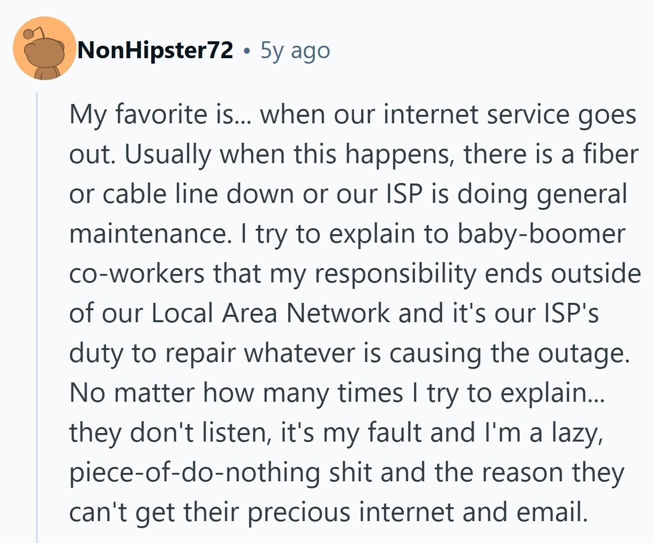 NonHipster72 5y ago My favorite is... when our internet service goes out. Usually when this happens, there is a fiber or cable line down or our ISP is doing general maintenance. I try to explain to baby-boomer co-workers that my responsibility ends outside of our Local Area Network and it's our ISP's duty to repair whatever is causing the outage. No matter how many times I try to explain... they don't listen, it's my fault and I'm a lazy, piece-of-do-nothing shit and the reason they can't get their precious internet and email. 