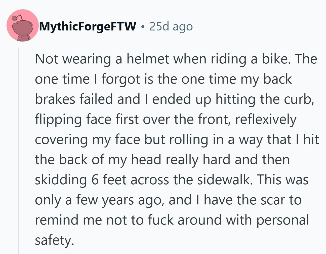 MythicForgeFTW 25d ago Not wearing a helmet when riding a bike. The one time I forgot is the one time my back brakes failed and I ended up hitting the curb, flipping face first over the front, reflexively covering my face but rolling in a way that I hit the back of my head really hard and then skidding 6 feet across the sidewalk. This was only a few years ago, and I have the scar to remind me not to fuck around with personal safety. 