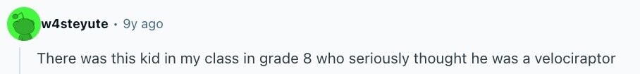 w4steyute 9y ago There was this kid in my class in grade 8 who seriously thought he was a velociraptor