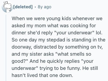 . 8y ago When we were young kids whenever we asked my mom what was cooking for dinner she'd reply your underwear lol. So one day my stepdad is standing in the doorway, distracted by something on tv, and my sister asks what smells so good? And he quickly replies your underwear trying to be funny. Не still hasn't lived that one down.