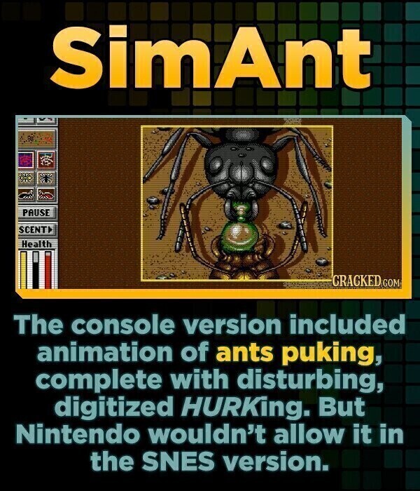 SimAnt PAUSE SCENT Health CRACKED COM The console version included animation of ants puking, complete with disturbing, digitized HURKing. But Nintendo wouldn't allow it in the SNES version.