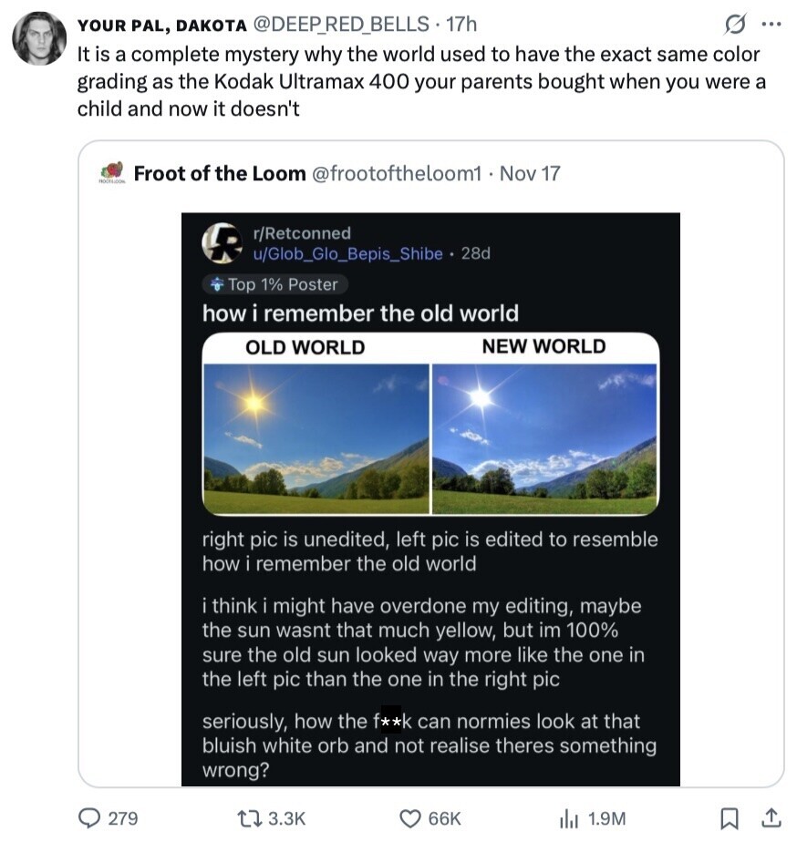 YOUR PAL, DAKOTA @DEEP_RED_BELLS 17h S ... It is a complete mystery why the world used to have the exact same color grading as the Kodak Ultramax 400 your parents bought when you were a child and now it doesn't Froot of the Loom @frootoftheloom1. Nov 17 r/Retconned R u/Glob_Glo_Bepis_Shibe. 28d Top 1% Poster how i remember the old world NEW WORLD OLD WORLD right pic is unedited, left pic is edited to resemble how remember the old world i think i might have overdone my editing, maybe the sun wasnt that much yellow, but im 100% sure the old sun looked 