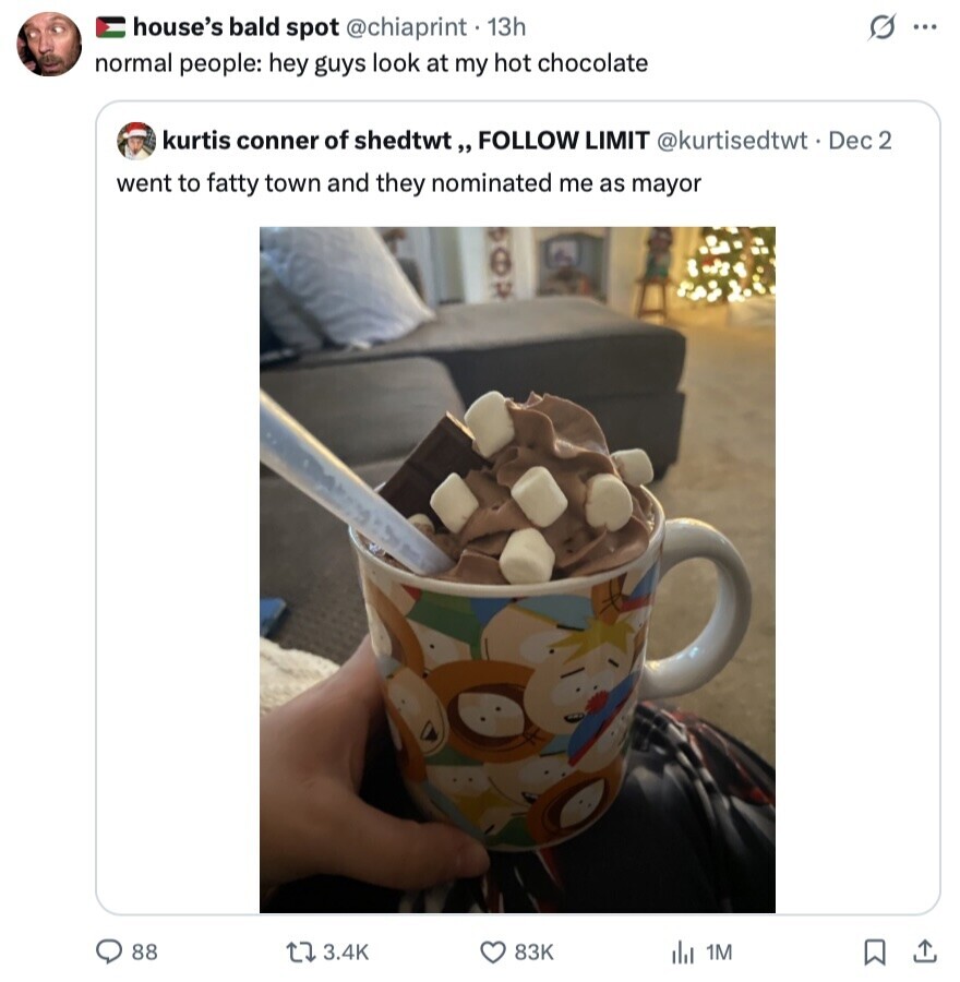G house's bald spot @chiaprint 13h ... normal people: hey guys look at my hot chocolate kurtis conner of shedtwt,, FOLLOW LIMIT @kurtisedtwt t Dec 2 went to fatty town and they nominated me as mayor 88 3.4K 83K del 1M