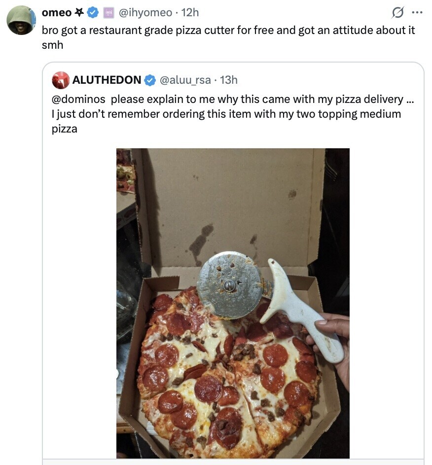 omeo FOR s ... @ihyomeo 12h bro got a restaurant grade pizza cutter for free and got an attitude about it smh ALUTHEDON @aluu_rsa.13h @dominos please explain to me why this came with my pizza delivery ... I just don't remember ordering this item with my two topping medium pizza 