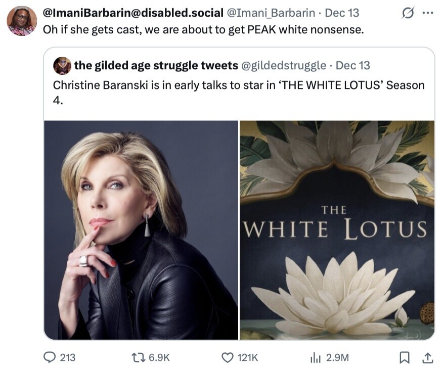 @lmaniBarbarin@disabled.social @Imani_Barbarin Dec 13 I ... Oh if she gets cast, we are about to get PEAK white nonsense. the gilded age struggle tweets @gildedstruggle Dec 13 Christine Baranski is in early talks to star in 'THE WHITE LOTUS' Season 4. THE WHITE LOTUS 213 6.9K 121K del 2.9M 
