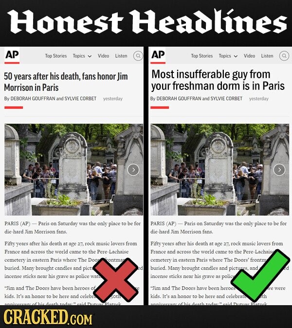 Honest Headlines AP AP Top Stories Topics Video Listen Top Stories Topics Video Listen 50 from years after his death, fans honor Jim Most insufferable guy Morrison in Paris your freshman dorm is in Paris By DEBORAH GOUFFRAN and SYLVIE CORBET yesterday By DEBORAH GOUFFRAN and SYLVIE CORBET yesterday PARIS (AP)- Paris on Saturday was the only place to be for PARIS (AP) Paris on Saturday was the only place to be for die -hard Jim Morrison fans. die -hard Jim Morrison fans. Fifty years after his death at age 27, rock music lovers from Fifty years after his death at from