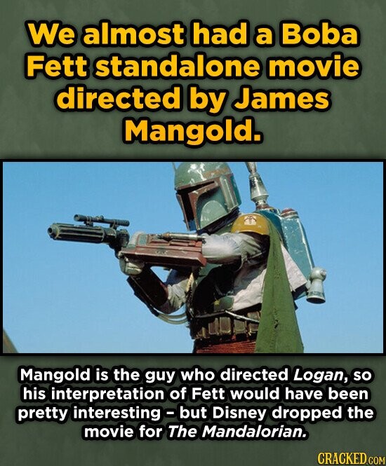We almost had a Boba Fett standalone movie directed by James Mangold. Mangold is the guy who directed Logan, so his interpretation of Fett would have been pretty interesting but Disney dropped the movie for The Mandalorian. CRACKED.COM