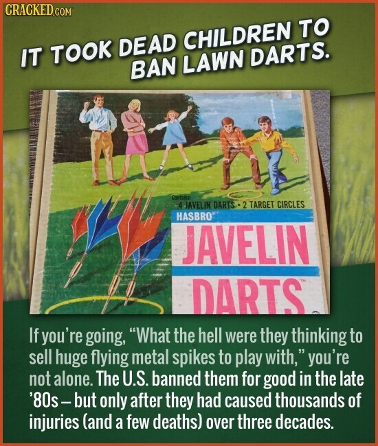 CRACKED.COM IT TOOK DEAD CHILDREN TO BAN LAWN DARTS. Contains 4 JAVELIN DARTS 2 TARGET CIRCLES HASBRO JAVELIN DARTS If you're going, What the hell were they thinking to sell huge flying metal spikes to play with, S you're not alone. The U.S. banned them for good in the late '80s-but only after they had caused thousands of injuries (and a few deaths) over three decades.