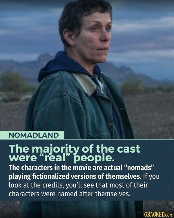 NOMADLAND The majority of the cast were real people. The characters in the movie are actual nomads playing fictionalized versions of themselves. If you look at the credits, you'll see that most of their characters were named after themselves. CRACKED.COM