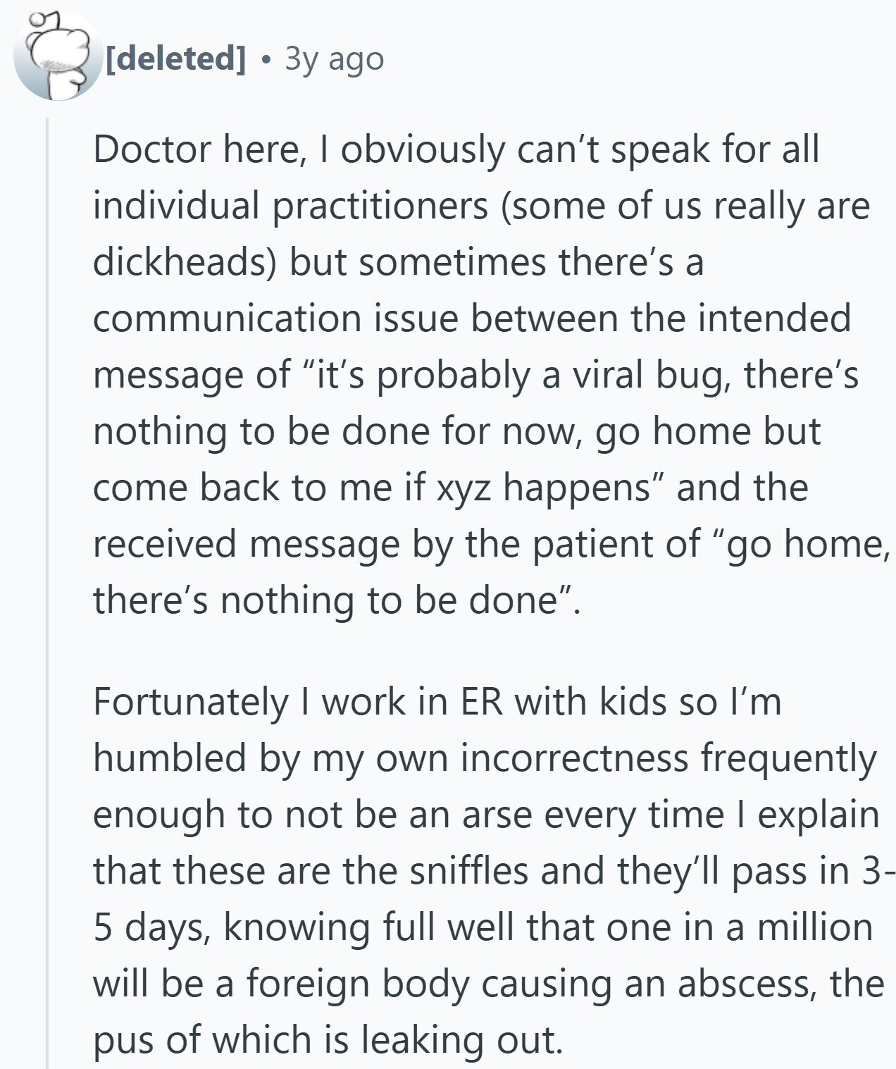 3y ago Doctor here, I obviously can't speak for all individual practitioners (some of us really are dickheads) but sometimes there's a communication issue between the intended message of it's probably a viral bug, there's nothing to be done for now, go home but come back to me if xyz happens and the received message by the patient of go home, there's nothing to be done. Fortunately I work in ER with kids so I'm humbled by my own incorrectness frequently enough to not be an arse every time I explain that these are the sniffles and they'll pass