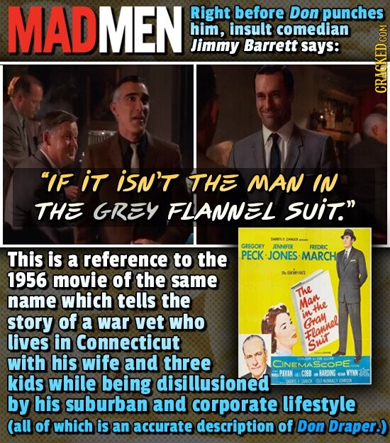 MADMEN Right before Don punches him, insult comedian Jimmy Barrett says: CRACKED COM IF iT iSN'T THE MAN IN THE GREY FLANNEL SUiT. BARRILL ZANDOK - GREGORY JENNIFER FREDRIC PECK-JONES MARCH This is a reference to the 1956 movie of the same 20m The name which tells the Man in the story of a war vet who Gray lives in Connecticut Flannel Suit - with his wife and three COLOR CK CINEMASCOPE 10. PAVAN - C088 e HARDING EN WTN MUTUAL kids while being disillusioned SARY TERO EMU CHICK by his suburban and corporate lifestyle (all of which is an