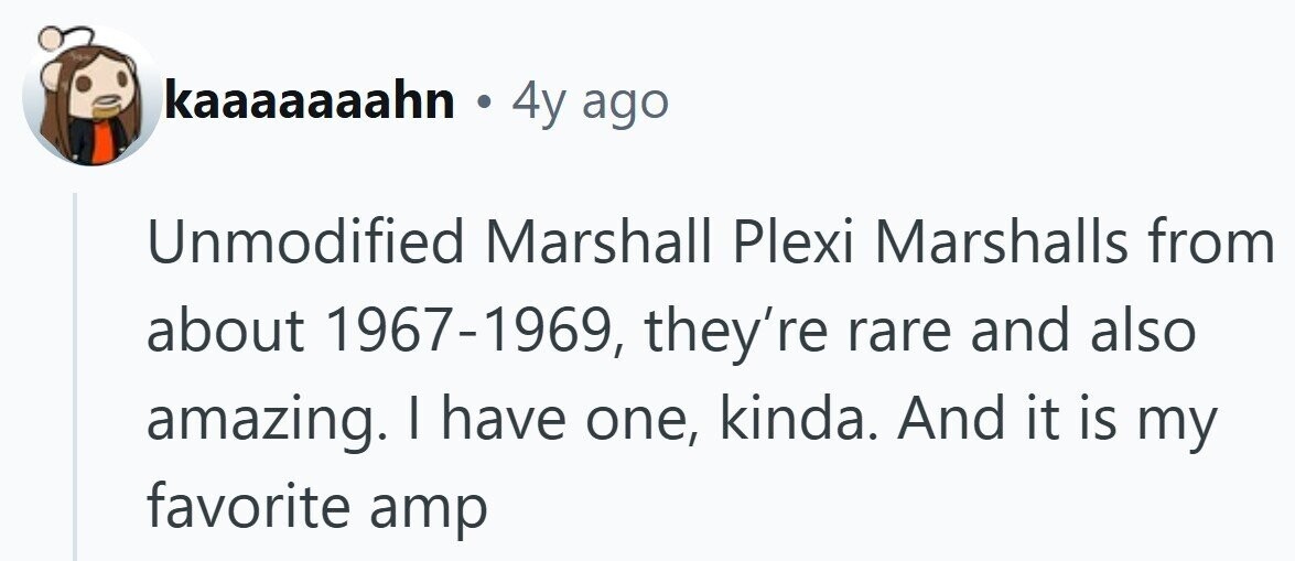 kaaaaaaahn . 4y ago Unmodified Marshall Plexi Marshalls from about 1967-1969, they're rare and also amazing. I have one, kinda. And it is my favorite amp