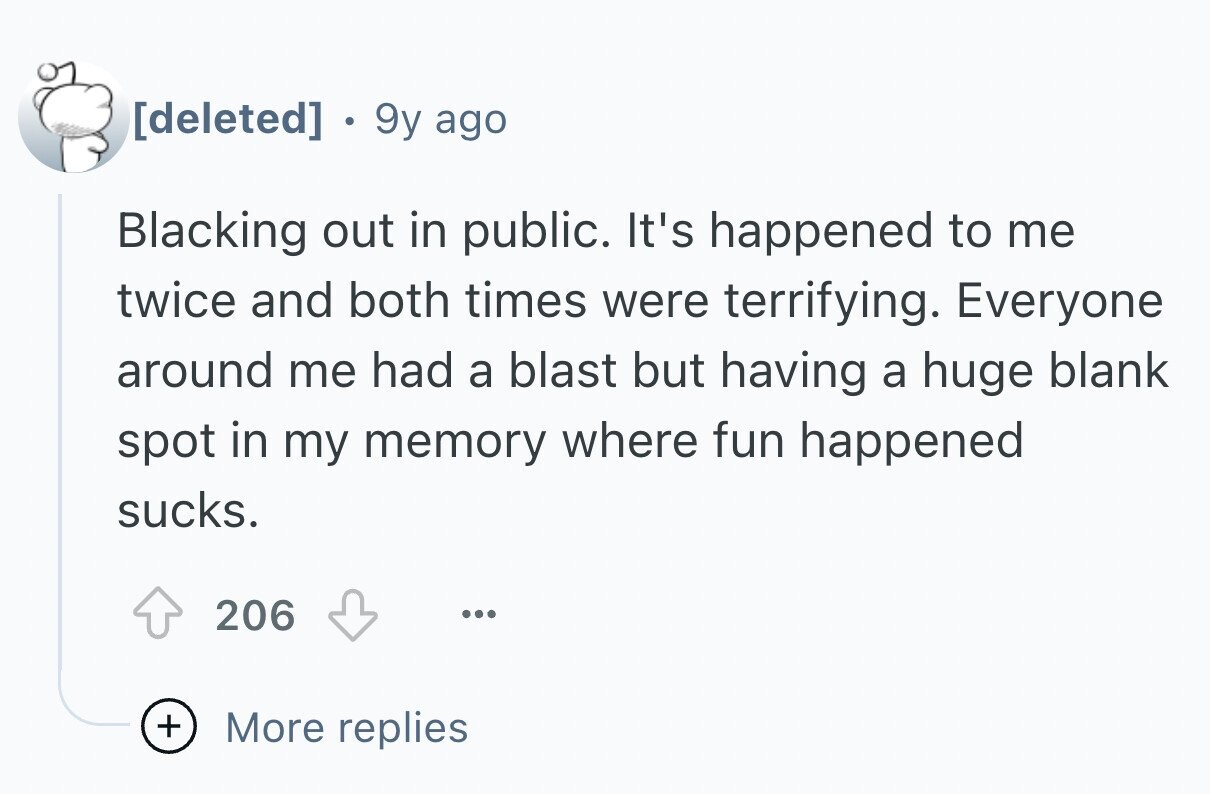 9y ago Blacking out in public. It's happened to me twice and both times were terrifying. Everyone around me had a blast but having a huge blank spot in my memory where fun happened sucks. 206 ... + More replies