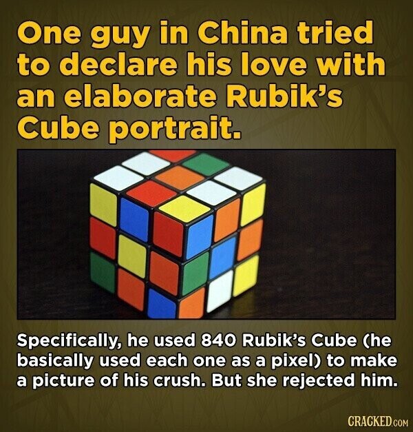 One guy in China tried to declare his love with an elaborate Rubik's Cube portrait. Specifically, he used 840 Rubik's Cube (he basically used each one as a pixel) to make a picture of his crush. But she rejected him. CRACKED.COM