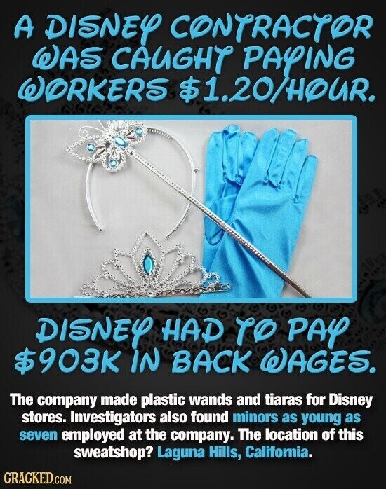 A DISNEY CONTRACTOR WAS CAUGHT PAYING WORKERS $1.20/HOUR. DISNEY HAD TO PAY $903K IN BACK WAGES. The company made plastic wands and tiaras for Disney stores. Investigators also found minors as young as seven employed at the company. The location of this sweatshop? Laguna Hills, California. CRACKED.COM