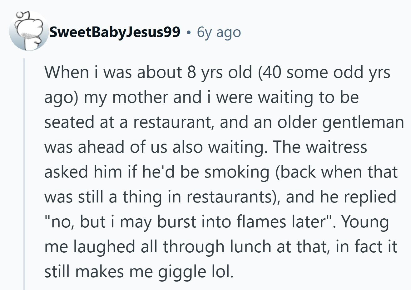 SweetBabyJesus99 6y ago When i was about 8 yrs old (40 some odd yrs ago) my mother and i were waiting to be seated at a restaurant, and an older gentleman was ahead of us also waiting. The waitress asked him if he'd be smoking (back when that was still a thing in restaurants), and he replied no, but i may burst into flames later. Young me laughed all through lunch at that, in fact it still makes me giggle lol.