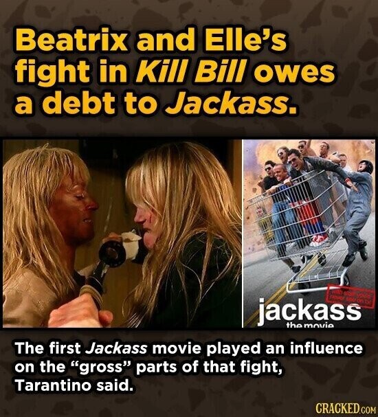 Beatrix and Elle's fight in Kill Bill owes a debt to Jackass. with ENVOR KOREA jackass the movie The first Jackass movie played an influence on the gross parts of that fight, Tarantino said. CRACKED.COM