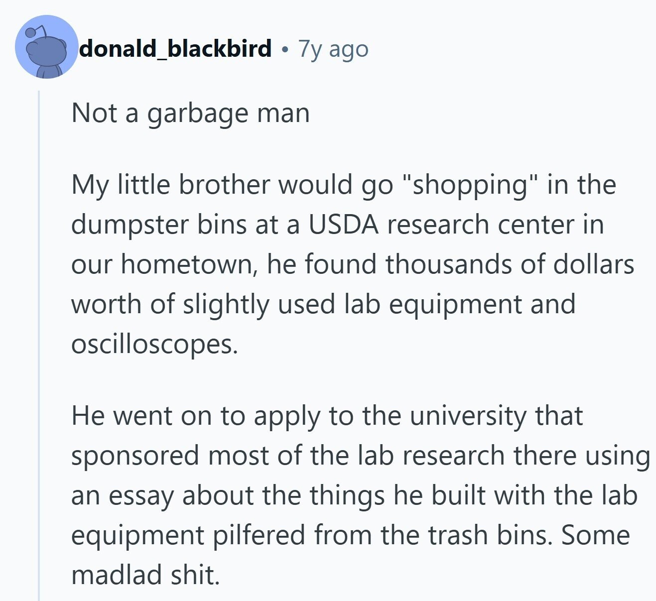 donald_blackbird 7y ago Not a garbage man My little brother would go shopping in the dumpster bins at a USDA research center in our hometown, he found thousands of dollars worth of slightly used lab equipment and oscilloscopes. Не went on to apply to the university that sponsored most of the lab research there using an essay about the things he built with the lab equipment pilfered from the trash bins. Some madlad shit. 
