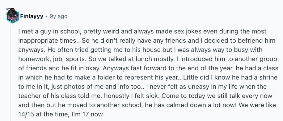 Finlayyy 9y ago I met a guy in school, pretty weird and always made sex jokes even during the most inappropriate times.. So he didn't really have any friends and I decided to befriend him anyways. Не often tried getting me to his house but I was always way to busy with homework, job, sports. So we talked at lunch mostly, I introduced him to another group of friends and he fit in okay. Anyways fast forward to the end of the year, he had a class in which he had to make a folder to represent his year.. Little