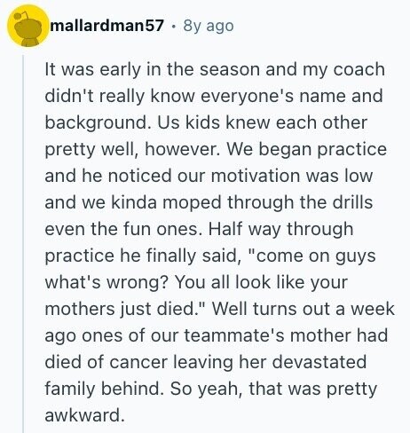 mallardman57 8y ago It was early in the season and my coach didn't really know everyone's name and background. Us kids knew each other pretty well, however. We began practice and he noticed our motivation was low and we kinda moped through the drills even the fun ones. Half way through practice he finally said, come on guys what's wrong? You all look like your mothers just died. Well turns out a week ago ones of our teammate's mother had died of cancer leaving her devastated family behind. So yeah, that was pretty awkward.