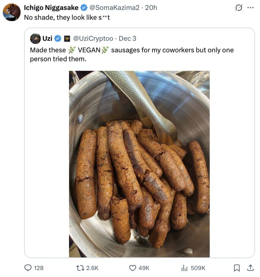 Ichigo Niggasake @SomaKazima2.20h S ... No shade, they look like S** Uzi TE @UziCryptoo Dec 3 Made these VEGAN sausages for my coworkers but only one person tried them. 128 2.6K 49K 509K