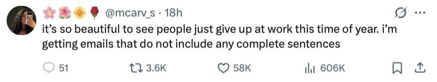 @mcarv_s 18h ... it's so beautiful to see people just give up at work this time of year. i'm getting emails that do not include any complete sentences 51 3.6K 58K 606K 