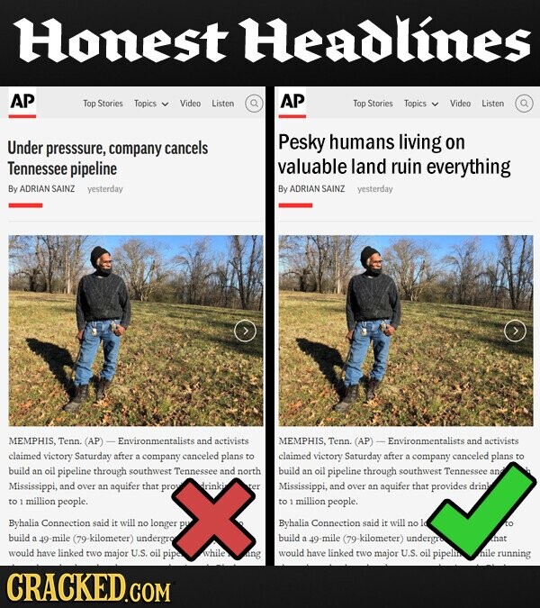 Honest Headlines AP AP Top Stories Topics Video Listen Top Stories Topics Video Listen Pesky humans Under presssure, company cancels living on Tennessee pipeline valuable land ruin everything By ADRIAN SAINZ yesterday By ADRIAN SAINZ yesterday MEMPHIS, Tenn (AP) Environmentalists and activists MEMPHIS. Tenn (AP) Environmentalists and activists claimed victory Saturday after a company canceled plans to claimed victory Saturday after a company canceled plans to build an oil pipeline through southwest Tennessee and north build an oil pipeline through southwest Tennessee an Mississippi, and over an aquifer that prow drinki Mississippi, and over an aquifer that provides drink to 1 million people. to