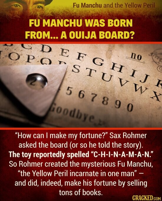 FU MANCHU WAS BORN FROM... A OUIJA BOARD? How can I make my fortune? Sax Rohmer asked the board (or so he told the story). The toy reportedly spelled C-H-I-N-A-M-A-N. So Rohmer created the mysterious Fu Manchu, the Yellow Peril incarnate in one man - and did, indeed, make his fortune by selling tons of books.