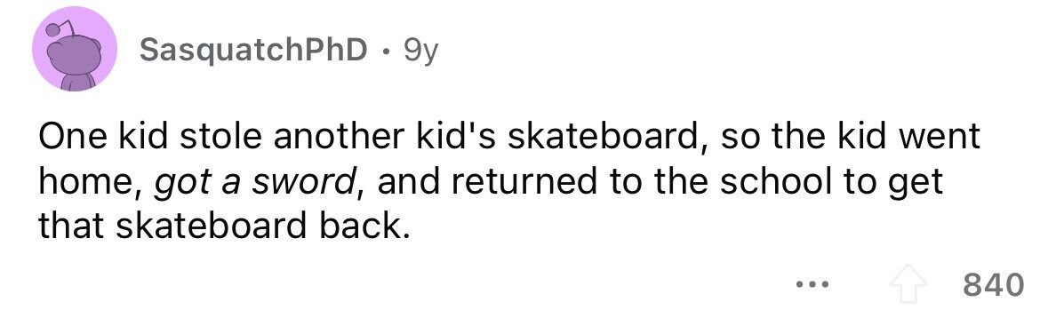 SasquatchPhD . 9 9y One kid stole another kid's skateboard, so the kid went home, got a sword, and returned to the school to get that skateboard back. ... 840