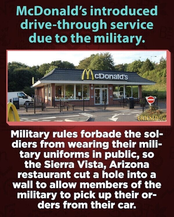 McDonald's introduced drive-through service due to the military. McDonald's GRAGKED.COM Military rules forbade the sol- diers from wearing their mili- tary uniforms in public, so the Sierra Vista, Arizona restaurant cut a hole into a wall to allow members of the military to pick up their or- ders from their car.