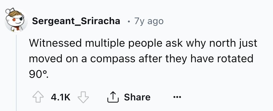 Sergeant_Sriracha e 7y ago Witnessed multiple people ask why north just moved on a compass after they have rotated 90°. 4.1K Share ... 