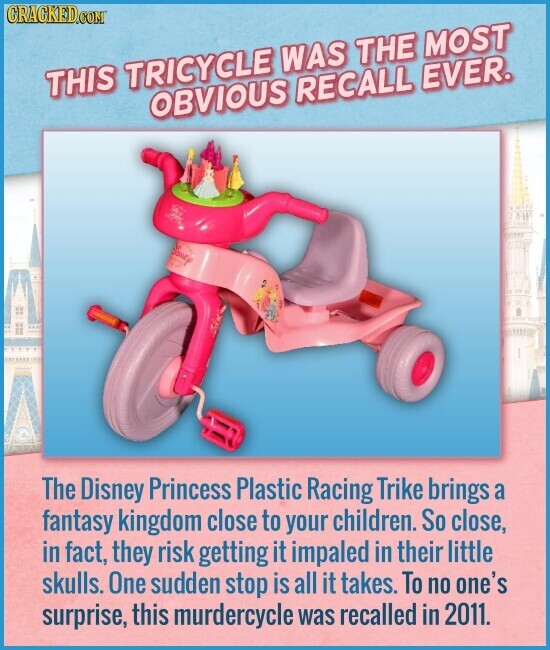 CRACKED.COM THIS TRICYCLE WAS THE MOST OBVIOUS RECALL EVER. The Disney Princess Plastic Racing Trike brings a fantasy kingdom close to your children. So close, in fact, they risk getting it impaled in their little skulls. One sudden stop is all it takes. To no one's surprise, this murdercycle was recalled in 2011.