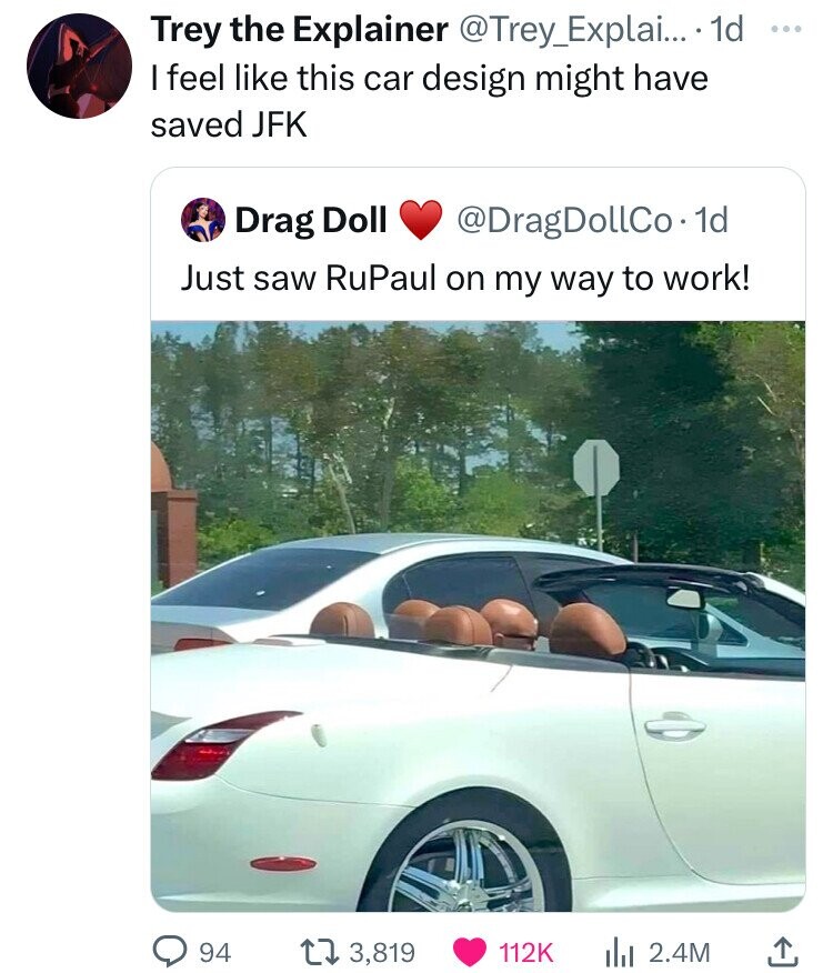 Trey the Explainer @Trey_Explai... 1d Year I feel like this car design might have saved JFK Drag Doll @DragDollCo. 1d Just saw RuPaul on my way to work! 94 3,819 112K 2.4M