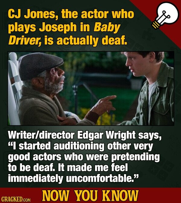 CJ Jones, the actor who plays Joseph in Baby Driver, is actually deaf. Writer/director Edgar Wright says, I started auditioning other very good actors who were pretending to be deaf. It made me feel immediately uncomfortable. NOW YOU KNOW CRACKED.COM