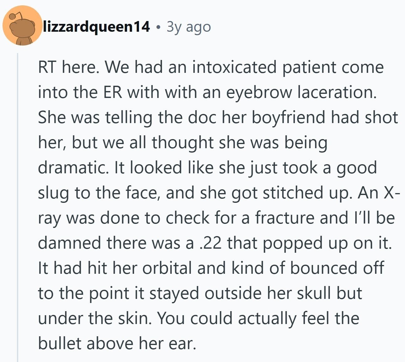 lizzardqueen14 3y ago RT here. We had an intoxicated patient come into the ER with with an eyebrow laceration. She was telling the doc her boyfriend had shot her, but we all thought she was being dramatic. It looked like she just took a good slug to the face, and she got stitched up. An X- ray was done to check for a fracture and I'll be damned there was a .22 that popped up on it. It had hit her orbital and kind of bounced off to the point it stayed outside her skull but under the skin. You