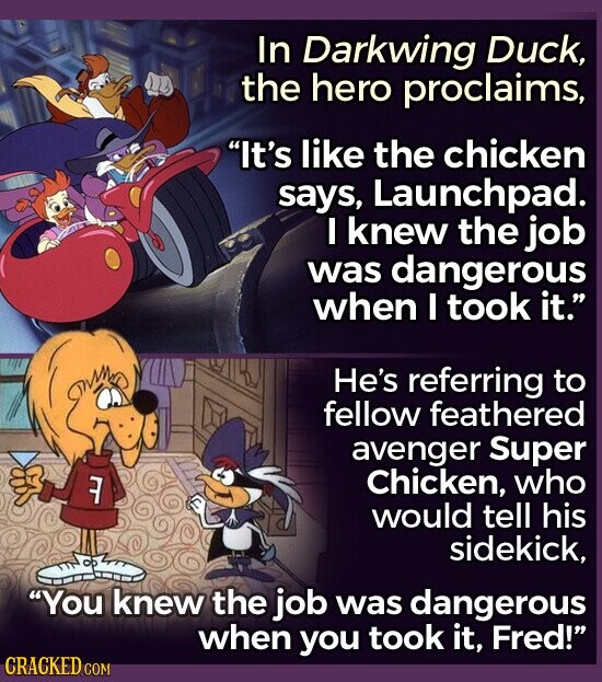 In Darkwing Duck, the hero proclaims, It's like the chicken says, Launchpad. I knew the job was dangerous when I took it. He's referring to fellow feathered avenger Super Chicken, who 7 would tell his sidekick, You knew the job was dangerous when you took it, Fred! CRACKED COM
