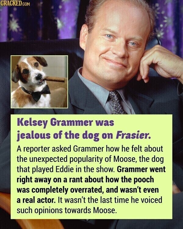 CRACKED.COM Kelsey Grammer was jealous of the dog on Frasier. A reporter asked Grammer how he felt about the unexpected popularity of Moose, the dog that played Eddie in the show. Grammer went right away on a rant about how the pooch was completely overrated, and wasn't even a real actor. It wasn't the last time he voiced such opinions towards Moose.