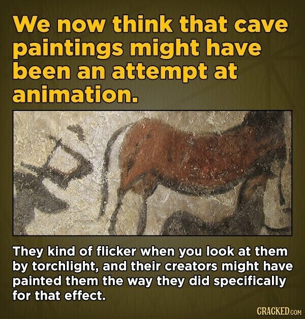 We now think that cave paintings might have been an attempt at animation. They kind of flicker when you look at them by torchlight, and their creators might have painted them the way they did specifically for that effect. CRACKED.COM