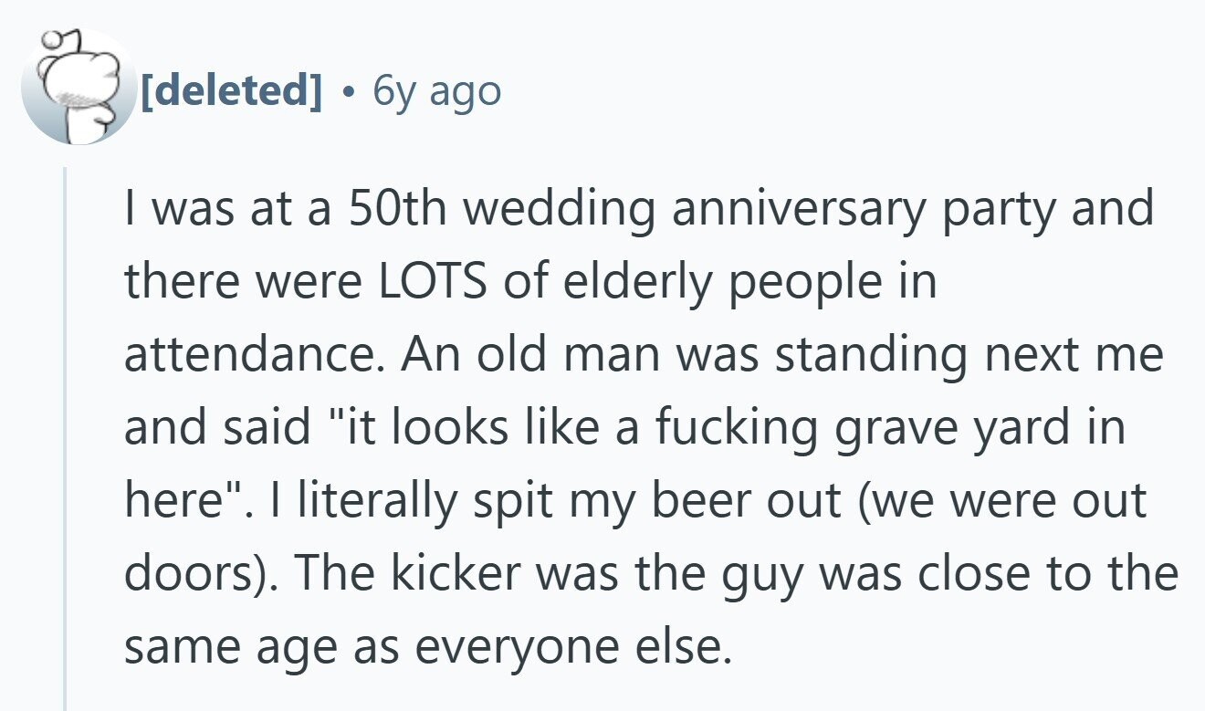 6y ago I was at a 50th wedding anniversary party and there were LOTS of elderly people in attendance. An old man was standing next me and said it looks like a fucking grave yard in here. | literally spit my beer out (we were out doors). The kicker was the guy was close to the same age as everyone else.