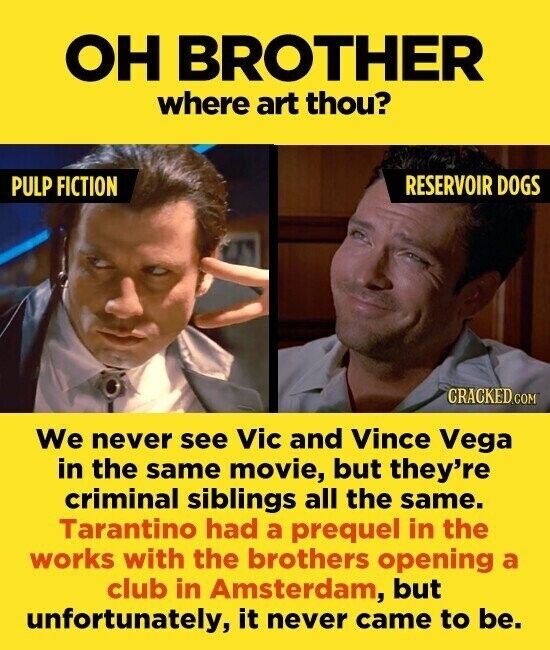 ОН BROTHER where art thou? RESERVOIR DOGS PULP FICTION CRACKED.COM We never see Vic and Vince Vega in the same movie, but they're criminal siblings all the same. Tarantino had a prequel in the works with the brothers opening a club in Amsterdam, but unfortunately, it never came to be.