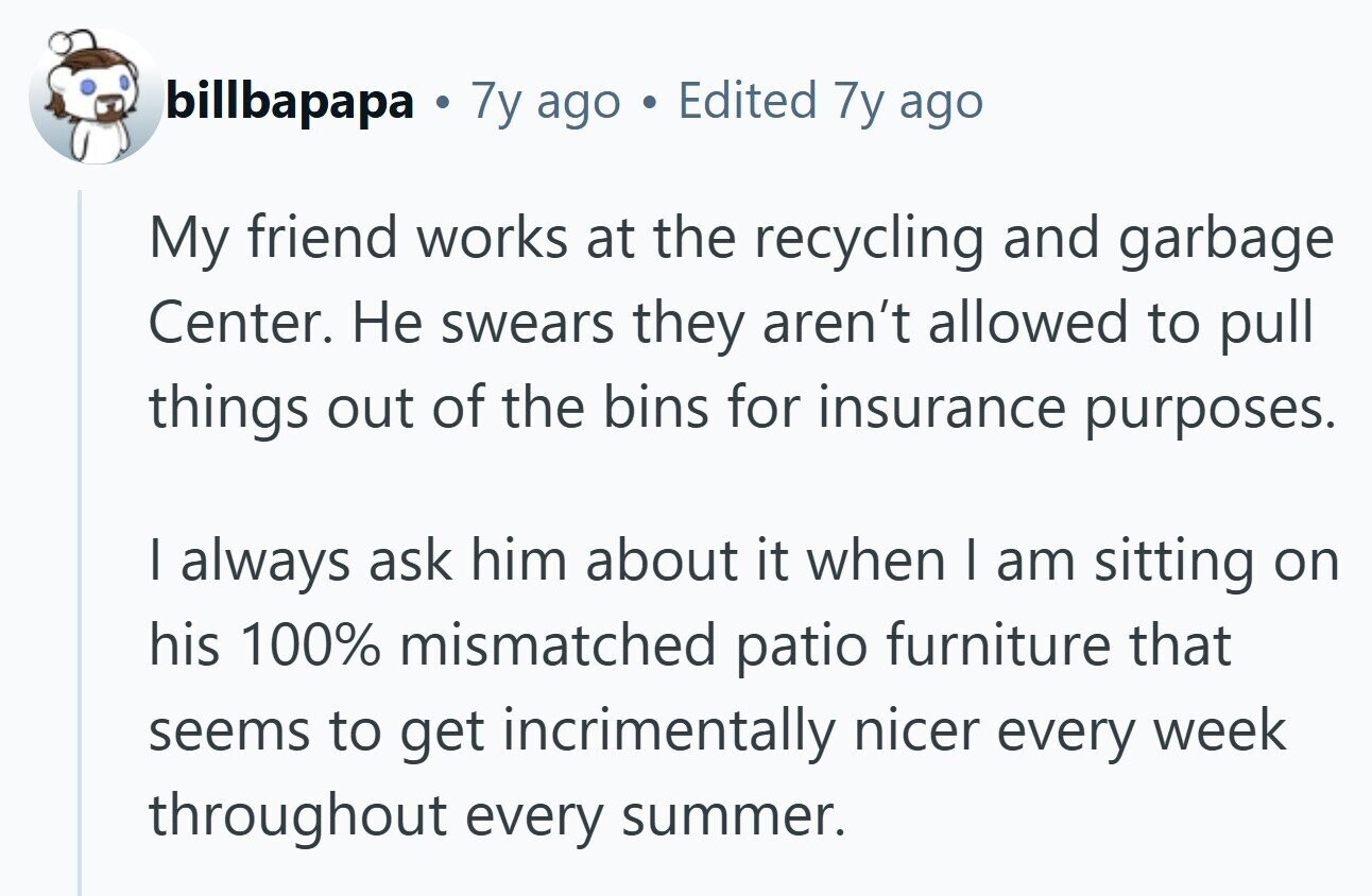 billbapapa . 7y ago Edited 7y ago My friend works at the recycling and garbage Center. Не swears they aren't allowed to pull things out of the bins for insurance purposes. I always ask him about it when I am sitting on his 100% mismatched patio furniture that seems to get incrimentally nicer every week throughout every summer. 